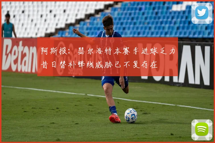 阿斯报：瑟尔洛特本赛季进球乏力昔日替补锋线威胁已不复存在
