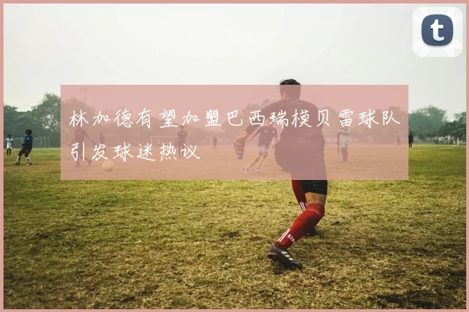 林加德有望加盟巴西瑞模贝雷球队引发球迷热议