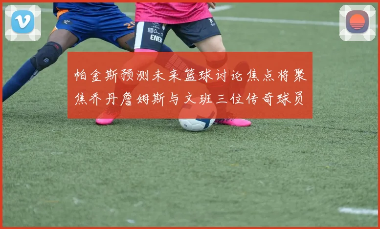 帕金斯预测未来篮球讨论焦点将聚焦乔丹詹姆斯与文班三位传奇球员