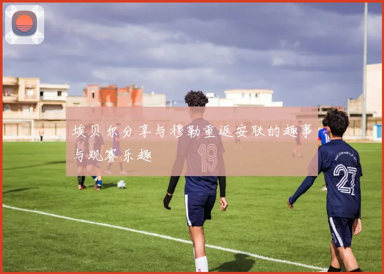 埃贝尔分享与穆勒重返安联的趣事与观赛乐趣