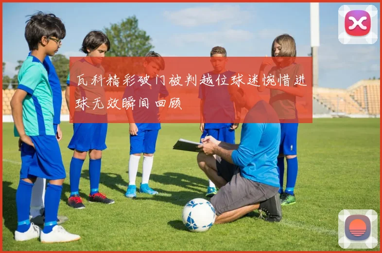 瓦科精彩破门被判越位球迷惋惜进球无效瞬间回顾