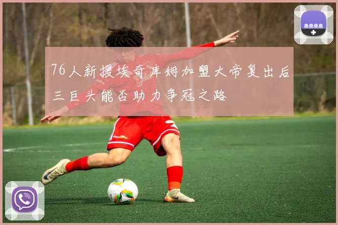 76人新援埃奇库姆加盟大帝复出后三巨头能否助力争冠之路