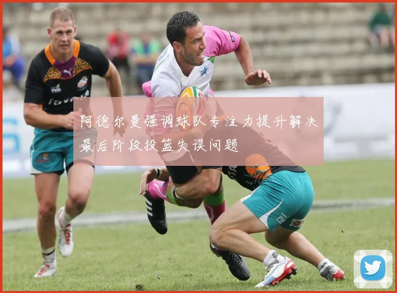 阿德尔曼强调球队专注力提升解决最后阶段投篮失误问题
