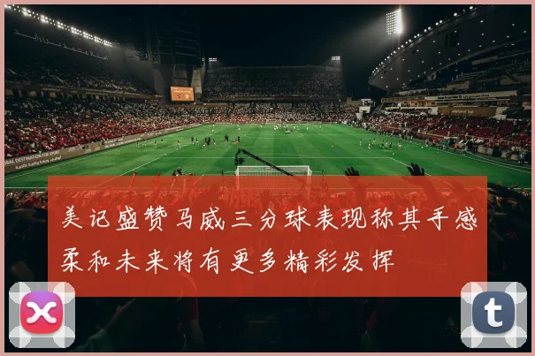 美记盛赞马威三分球表现称其手感柔和未来将有更多精彩发挥