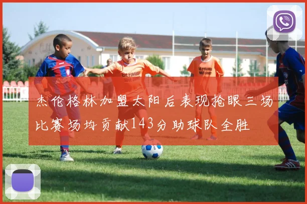 杰伦格林加盟太阳后表现抢眼三场比赛场均贡献143分助球队全胜