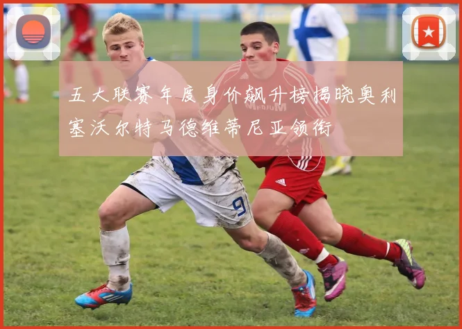 五大联赛年度身价飙升榜揭晓奥利塞沃尔特马德维蒂尼亚领衔