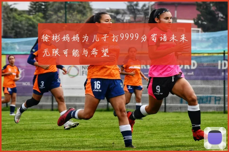徐彬妈妈为儿子打9999分寄语未来无限可能与希望