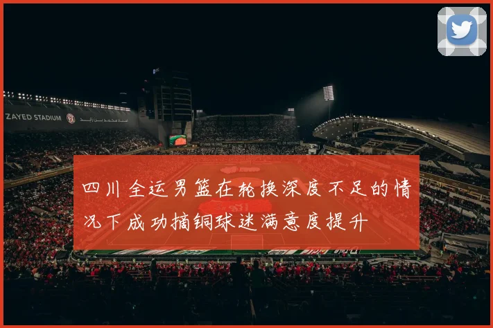 四川全运男篮在轮换深度不足的情况下成功摘铜球迷满意度提升