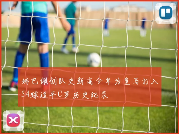 姆巴佩创队史新高今年为皇马打入54球追平C罗历史纪录