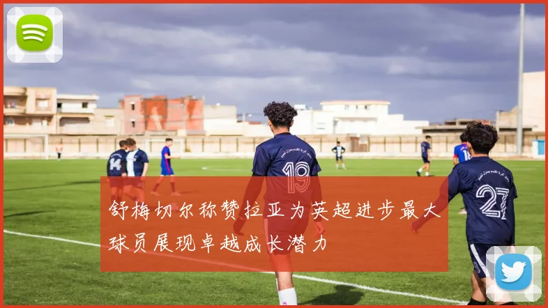 舒梅切尔称赞拉亚为英超进步最大球员展现卓越成长潜力