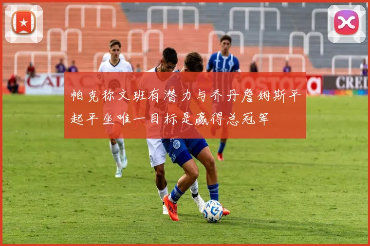 帕克称文班有潜力与乔丹詹姆斯平起平坐唯一目标是赢得总冠军