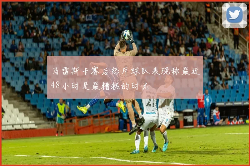 马雷斯卡赛后怒斥球队表现称最近48小时是最糟糕的时光