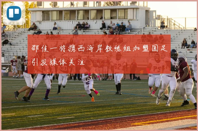 邵佳一将携西海岸教练组加盟国足引发媒体关注