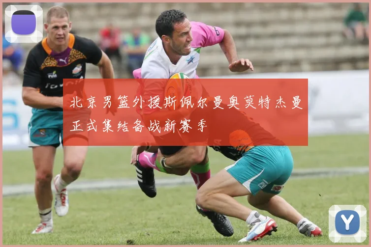 北京男篮外援斯佩尔曼奥莫特杰曼正式集结备战新赛季