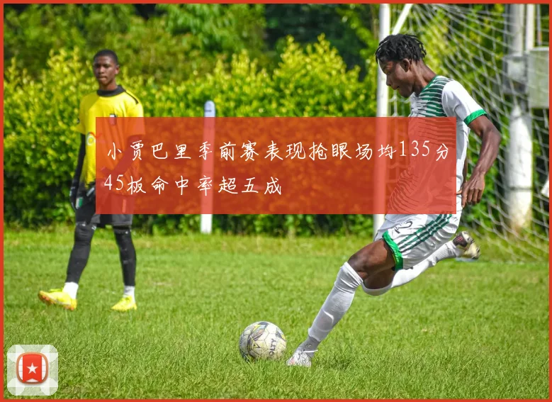 小贾巴里季前赛表现抢眼场均135分45板命中率超五成