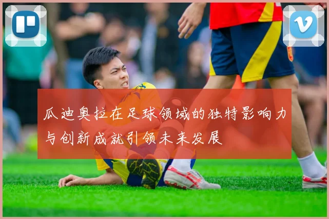 瓜迪奥拉在足球领域的独特影响力与创新成就引领未来发展