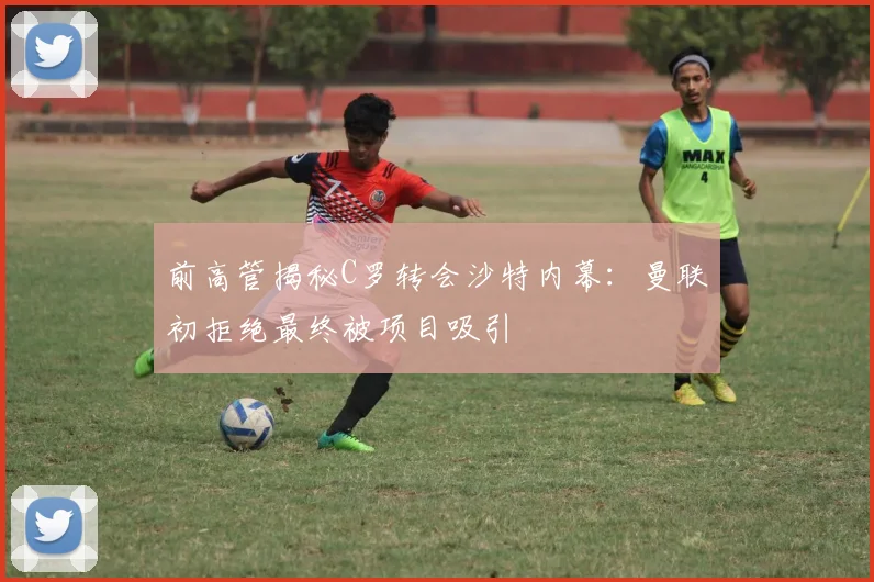 前高管揭秘C罗转会沙特内幕：曼联初拒绝最终被项目吸引