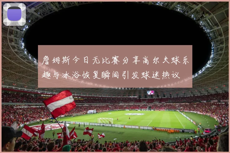 詹姆斯今日无比赛分享高尔夫球乐趣与冰浴恢复瞬间引发球迷热议