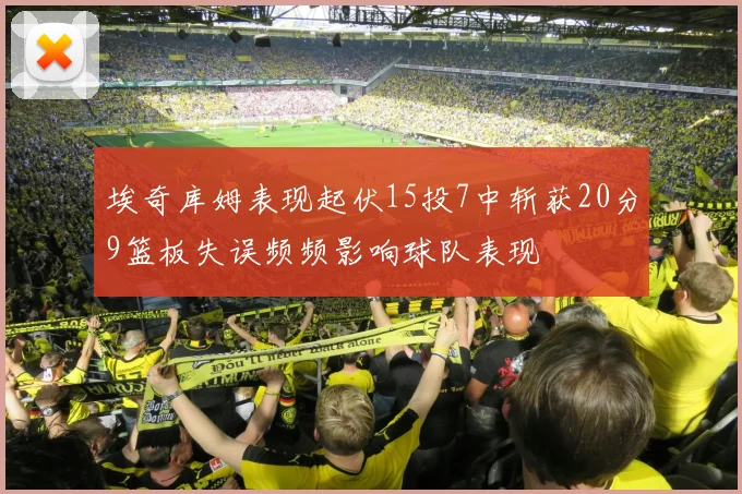 埃奇库姆表现起伏15投7中斩获20分9篮板失误频频影响球队表现