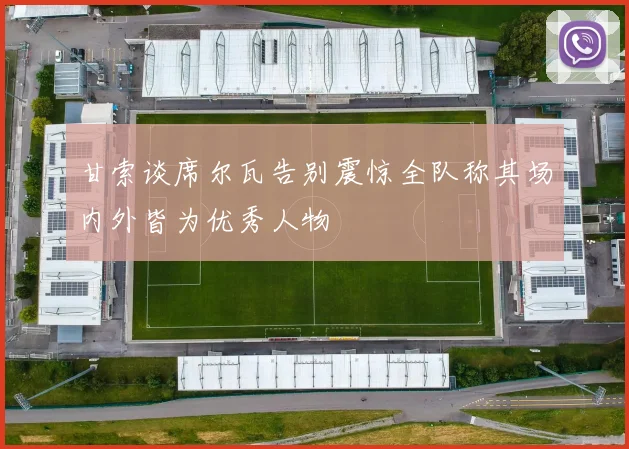 甘索谈席尔瓦告别震惊全队称其场内外皆为优秀人物