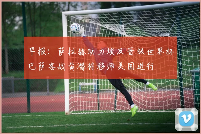 早报：萨拉赫助力埃及晋级世界杯巴萨客战黄潜将移师美国进行