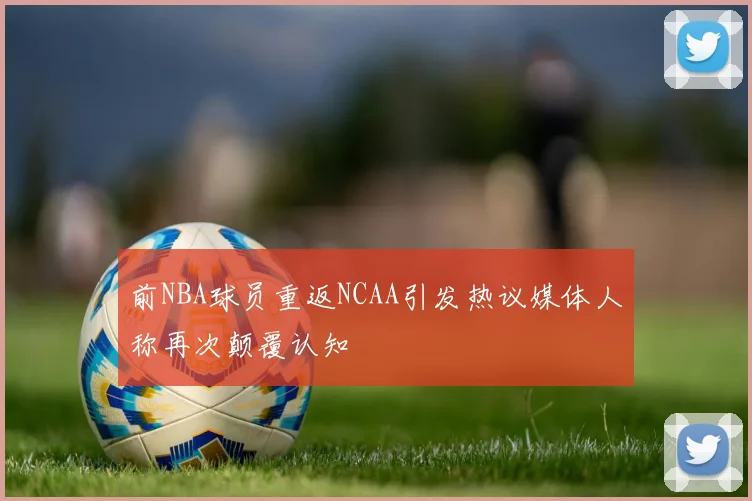 前NBA球员重返NCAA引发热议媒体人称再次颠覆认知