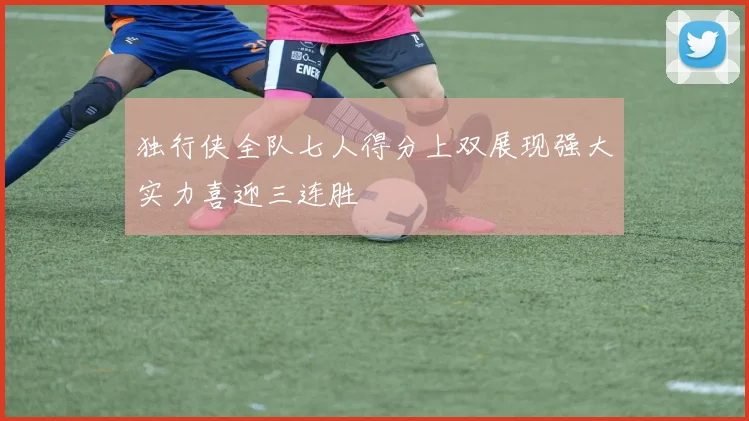 独行侠全队七人得分上双展现强大实力喜迎三连胜