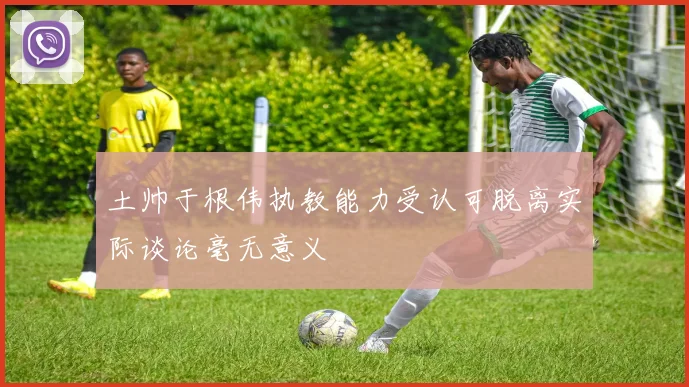 土帅于根伟执教能力受认可脱离实际谈论毫无意义