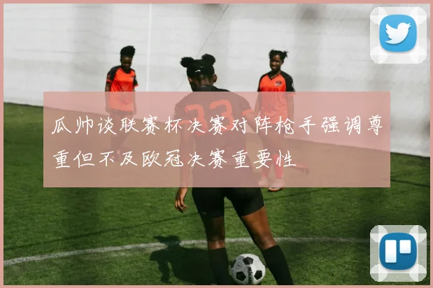 瓜帅谈联赛杯决赛对阵枪手强调尊重但不及欧冠决赛重要性