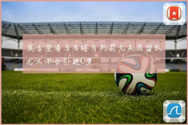 莫吉澄清马洛塔与判罚无关若留队尤文不会引进C罗