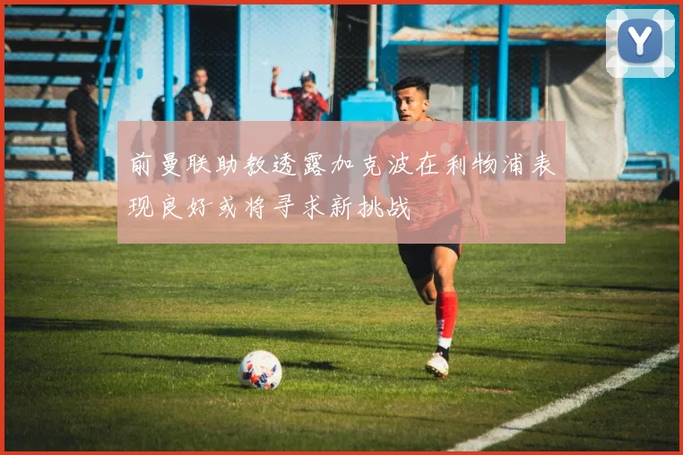 前曼联助教透露加克波在利物浦表现良好或将寻求新挑战