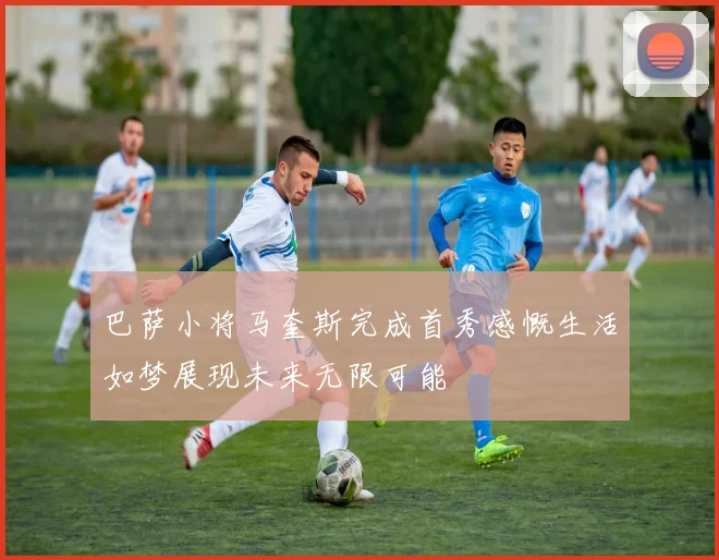 巴萨小将马奎斯完成首秀感慨生活如梦展现未来无限可能