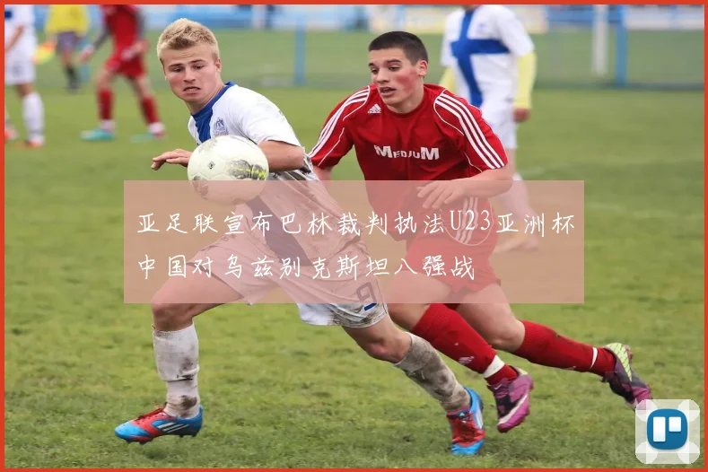 亚足联宣布巴林裁判执法U23亚洲杯中国对乌兹别克斯坦八强战