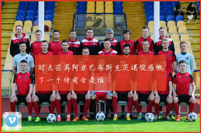 时光荏苒阿尔巴布斯克茨退役感慨下一个传奇会是谁