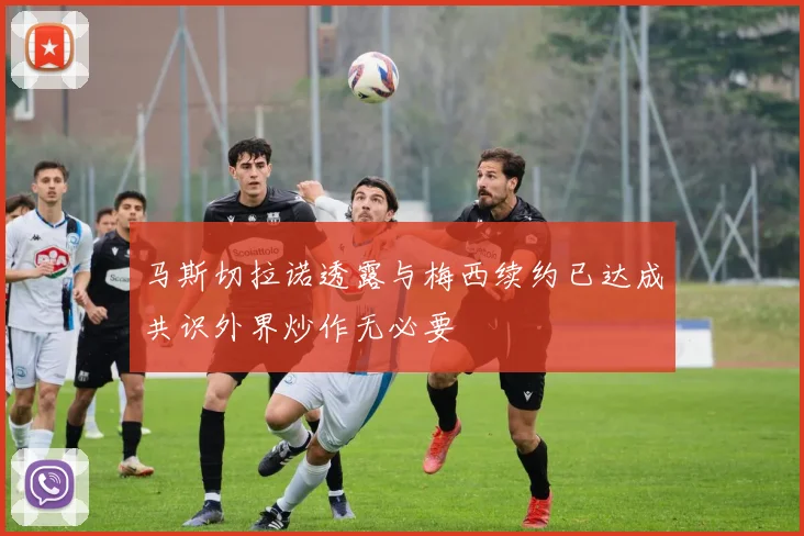 马斯切拉诺透露与梅西续约已达成共识外界炒作无必要