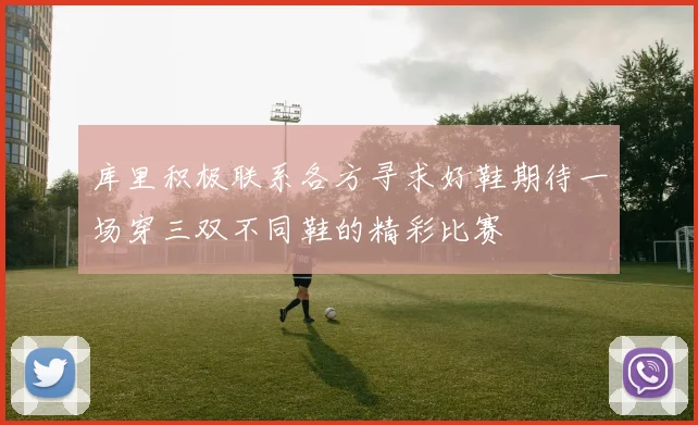 库里积极联系各方寻求好鞋期待一场穿三双不同鞋的精彩比赛