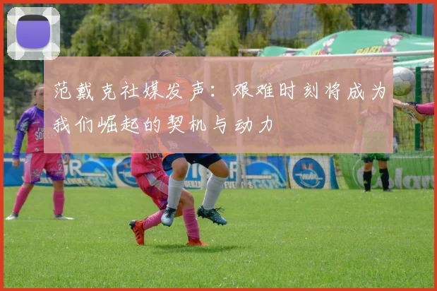 范戴克社媒发声：艰难时刻将成为我们崛起的契机与动力