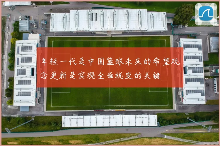 年轻一代是中国篮球未来的希望观念更新是实现全面蜕变的关键