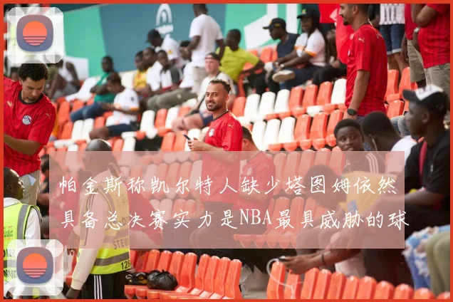 帕金斯称凯尔特人缺少塔图姆依然具备总决赛实力是NBA最具威胁的球队