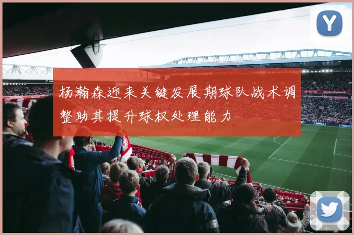 杨瀚森迎来关键发展期球队战术调整助其提升球权处理能力