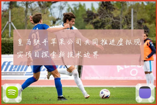 皇马联手苹果公司共同推进虚拟现实项目探索新技术边界