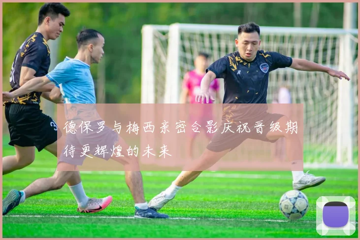 德保罗与梅西亲密合影庆祝晋级期待更辉煌的未来