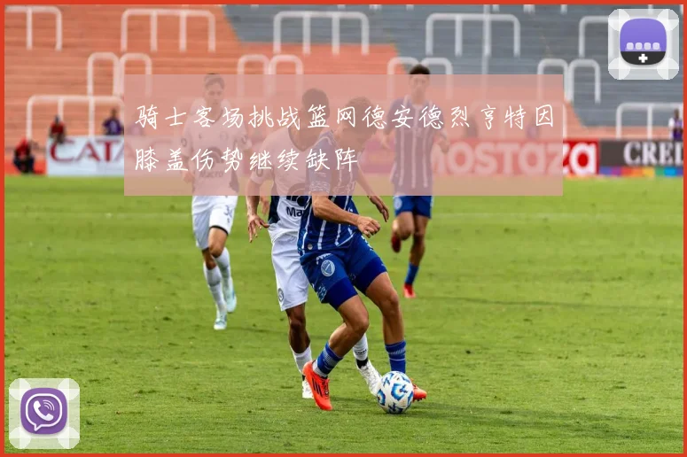 骑士客场挑战篮网德安德烈亨特因膝盖伤势继续缺阵