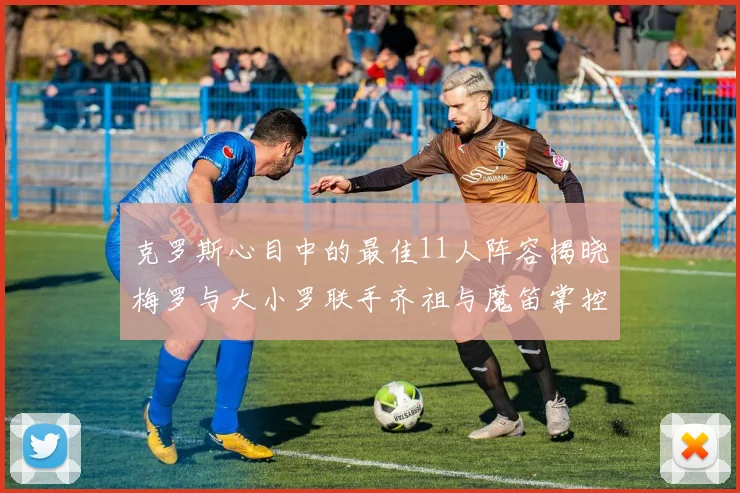 克罗斯心目中的最佳11人阵容揭晓梅罗与大小罗联手齐祖与魔笛掌控中场
