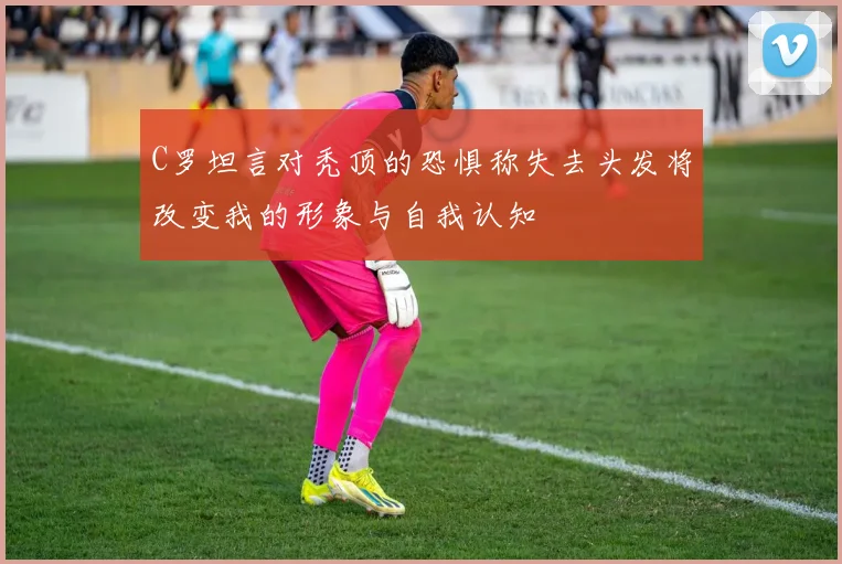 C罗坦言对秃顶的恐惧称失去头发将改变我的形象与自我认知