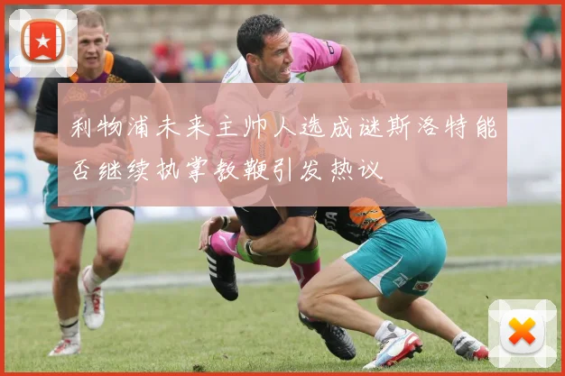 利物浦未来主帅人选成谜斯洛特能否继续执掌教鞭引发热议