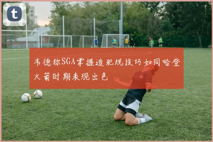 韦德称SGA掌握造犯规技巧如同哈登火箭时期表现出色